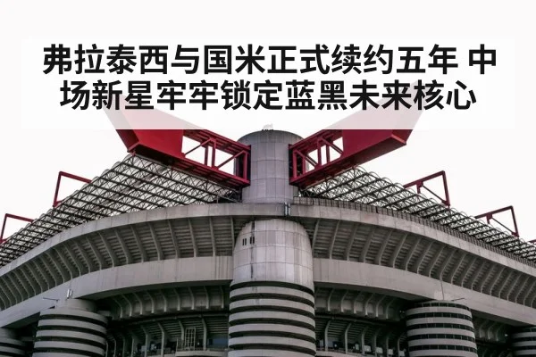 弗拉泰西与国米正式续约五年 中场新星牢牢锁定蓝黑未来核心