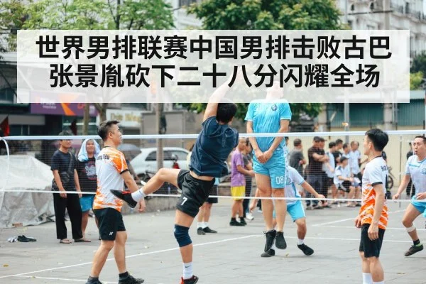世界男排联赛中国男排击败古巴张景胤砍下二十八分闪耀全场